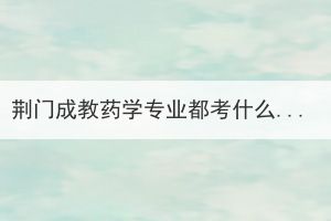 荆门成教药学专业都考什么？需要注意哪些问题？