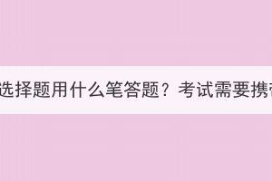 湖北成人高考选择题用什么笔答题？考试需要携带哪些文具？