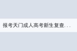 报考天门成人高考新生复查是怎样的？