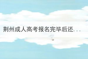 荆州成人高考报名完毕后还要做什么？