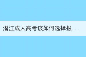 潜江成人高考该如何选择报名学校和专业？