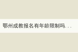 鄂州成教报名有年龄限制吗？有哪些优势？