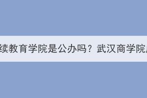 武汉商学院继续教育学院是公办吗？武汉商学院成考怎么样？